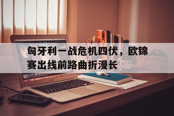 匈牙利一战危机四伏，欧锦赛出线前路曲折漫长的简单介绍