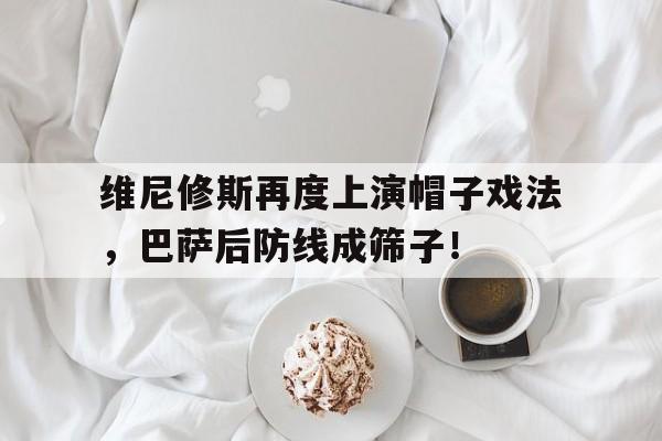 关于维尼修斯再度上演帽子戏法，巴萨后防线成筛子！的信息